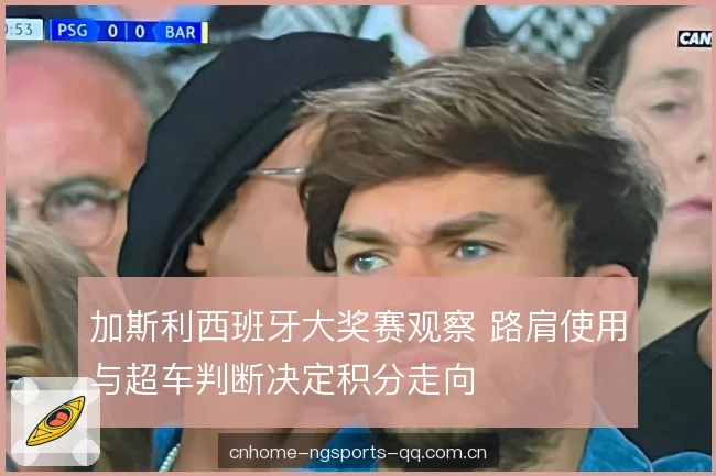 加斯利西班牙大奖赛观察 路肩使用与超车判断决定积分走向 加斯利西班牙大奖赛观察 路肩使用与超车判断决定积分走向
